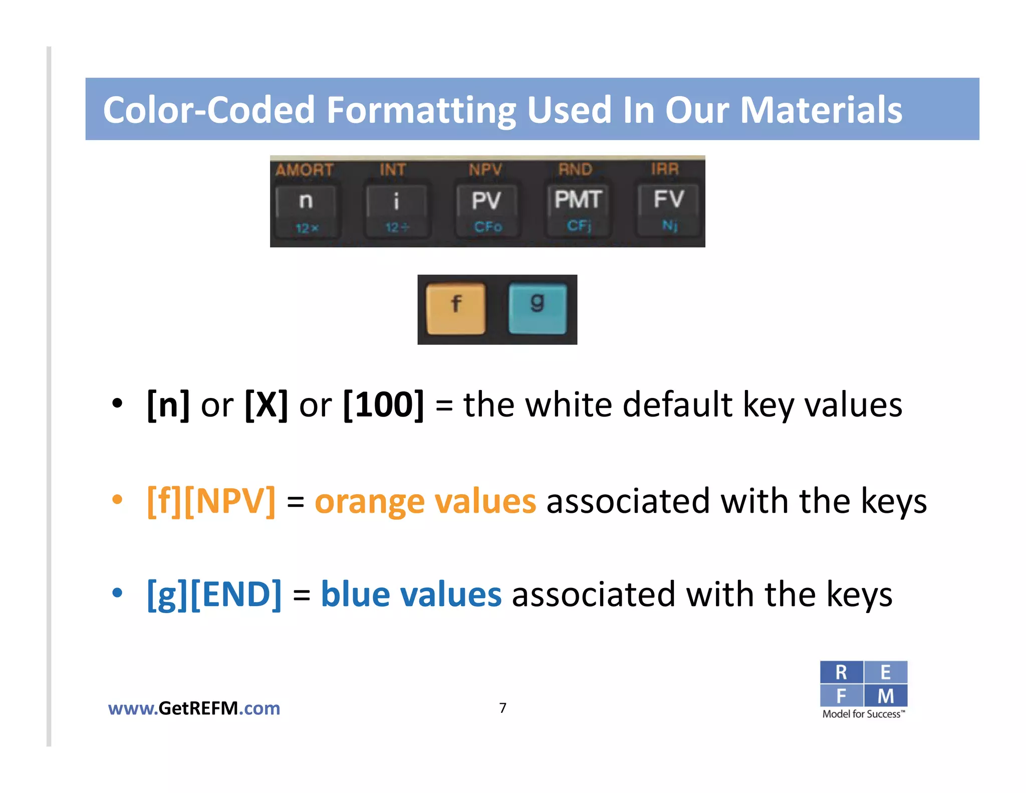 Color‐Coded Formatting Used In Our Materials



CLICK TO EDIT MASTER TITLE STYLE



• [n] or [X] or [100] = the white default key values

• [f][NPV] = orange values associated with the keys

• [g][END] = blue values associated with the keys

www.GetREFM.com          7
 