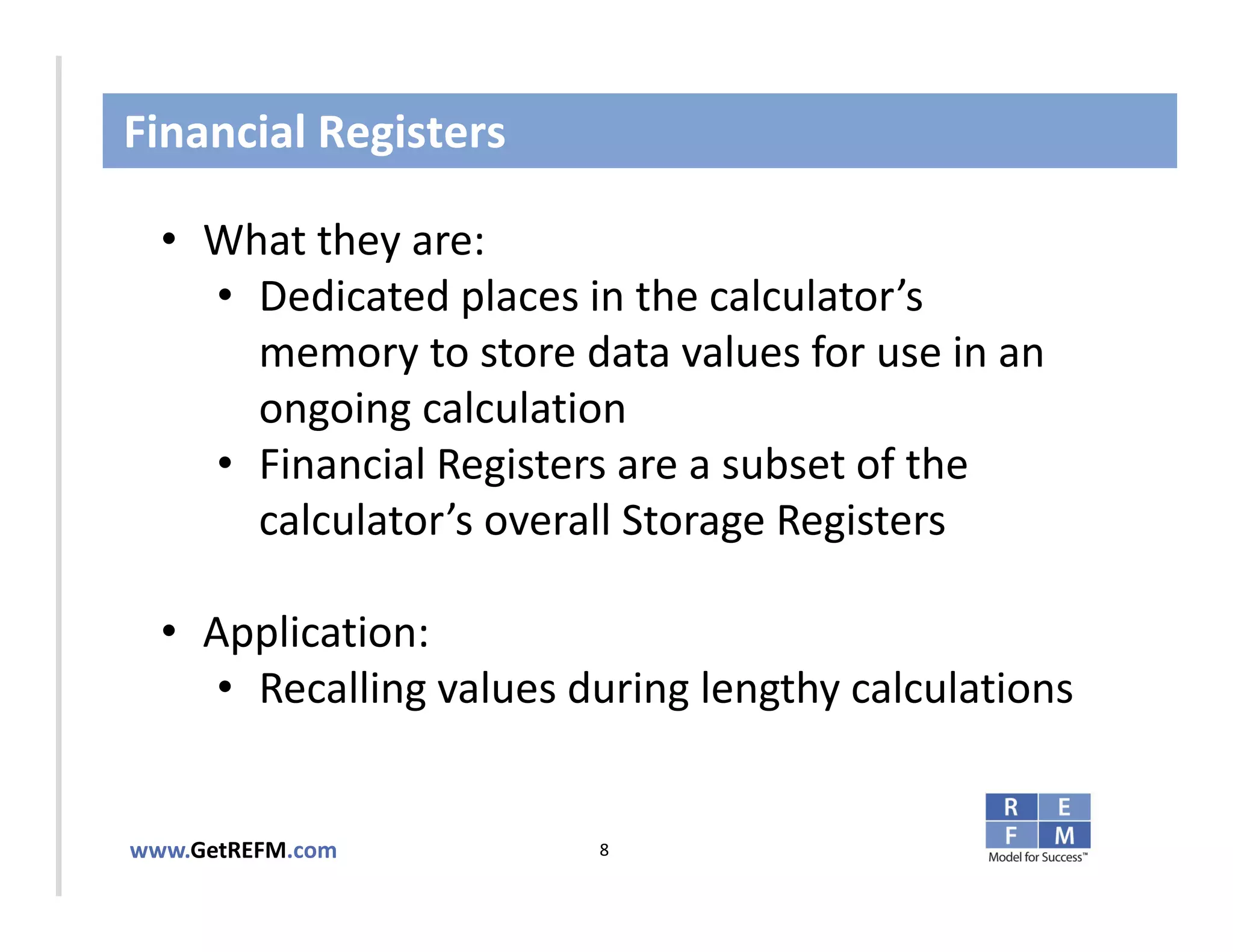 Financial Registers

  • What they are:
     • Dedicated places in the calculator’s 
       memory to store data values for use in an 
CLICK TO EDIT MASTER TITLE STYLE

       ongoing calculation 
     • Financial Registers are a subset of the 
       calculator’s overall Storage Registers

  • Application: 
     • Recalling values during lengthy calculations


www.GetREFM.com          8
 