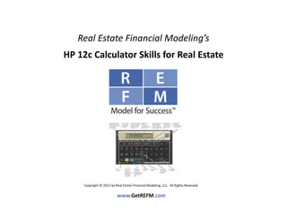 Real Estate Financial Modeling’s
HP 12c Calculator Skills for Real Estate




     Copyright © 2012 by Real Estate Financial Modeling, LLC.  All Rights Reserved. 

                           www.GetREFM.com
 