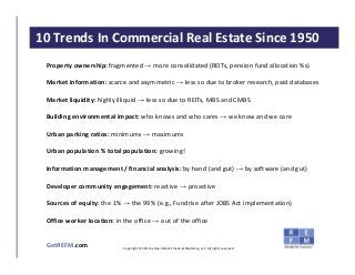CLICK TO EDIT MASTER TITLE STYLE
GetREFM.com
10 Trends In Commercial Real Estate Since 1950
Copyright © 2013 by Real Estate Financial Modeling, LLC. All rights reserved.
Property ownership: fragmented → more consolidated (REITs, pension fund allocation %s)
Market information: scarce and asymmetric → less so due to broker research, paid databases
Market liquidity: highly illiquid → less so due to REITs, MBS and CMBS
Building environmental impact: who knows and who cares → we know and we care
Urban parking ratios: minimums → maximums
Urban population % total population: growing!
Information management / financial analysis: by hand (and gut) → by software (and gut)
Developer community engagement: reactive → proactive
Sources of equity: the 1% → the 99% (e.g., Fundrise after JOBS Act implementation)
Office worker location: in the office → out of the office
 