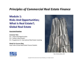 Principles of Commercial Real Estate Finance

Module 1: 
Risks And Opportunities; 
What Is Real Estate?;
Global Real Estate
Associated Readings

Linneman Text:
Ch. 1: Risks And Opportunities
Ch. 2: What Is Real Estate?
Ch. 2 Supplement A: International Real Estate Investing

Model For Success Blog:
How To Be A Great Real Estate Finance Student




                                                                                                           New York by Gehry, NYC


                               Copyright © 2012 by Real Estate Financial Modeling, LLC. All rights reserved.
 