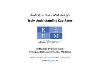 Real Estate Financial Modeling’s
Truly Understanding Cap Rates




        Instruction by Bruce Kirsch
 Principal, Real Estate Financial Modeling
 Copyright © 2012 by Real Estate Financial Modeling, LLC.  All Rights Reserved. 

                       www.GetREFM.com
 