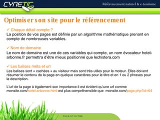 Optimiser son site pour le référencement Référencement naturel & e-tourisme PAU le 02/10/2008 Chaque détail compte ? La position de vos pages est définie par un algorithme mathématique prenant en compte de nombreuses variables. Nom de domaine Le nom de domaine est une de ces variables qui compte, un nom évocateur hotel-arbonne.fr permettra d’être mieux positionné que lechistera.com Les balises méta et url Les balises sont « cachées » au visiteur mais sont très utiles pour le moteur. Elles doivent résumer le contenu de la page en quelque caractères pour le titre et en 1 ou 2 phrases pour la description. L’url de la page à également son importance il est évident qu’une url comme monsite.com/ hotel-arbonne.html  est plus compréhensible que  monsite.com/ page.php?id=64 