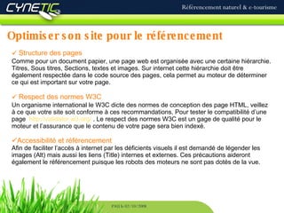 Optimiser son site pour le référencement Référencement naturel & e-tourisme PAU le 02/10/2008 Structure des pages Comme pour un document papier, une page web est organisée avec une certaine hiérarchie. Titres, Sous titres, Sections, textes et images. Sur internet cette hiérarchie doit être également respectée dans le code source des pages, cela permet au moteur de déterminer ce qui est important sur votre page. Respect des normes W3C Un organisme international le W3C dicte des normes de conception des page HTML, veillez à ce que votre site soit conforme à ces recommandations. Pour tester le compatibilité d’une page  http://validator.w3.org/  . Le respect des normes W3C est un gage de qualité pour le moteur et l’assurance que le contenu de votre page sera bien indexé. Accessibilité et référencement Afin de faciliter l’accès à internet par les déficients visuels il est demandé de légender les images (Alt) mais aussi les liens (Title) internes et externes. Ces précautions aideront également le référencement puisque les robots des moteurs ne sont pas dotés de la vue. 