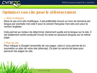 Optimiser son site pour le référencement Référencement naturel & e-tourisme PAU le 02/10/2008 Sites multilingue Dans le cas d’un site multilingue, il est préférable d’avoir un nom de domaine par langue par exemple mon-site.fr pour la version française mon-site.com pour la version anglaise.  Cela permet au moteur de déterminer clairement quelle est la langue sur le site. Il est totalement contre productif d’avoir du texte en plusieurs langues sur la même page. Plan de site  Pour indiquer à Google l’ensemble de vos pages, celui-ci vous permet de lui soumettre un plan de votre site (sitemap). Ce plan lui servira de base pour parcourir les pages du site. 