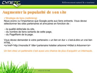Augmenter la popularité de son site Référencement naturel & e-tourisme PAU le 02/10/2008 Stratégie de liens (netlinking) Nous avons vu l’importance que Google porte aux liens entrants. Vous devez sélectionner les sites partenaires et annuaires en fonction de :  - la qualité éditoriale du site,  - du nombre de liens sortants de cette page,  - du PageRank de la page. Vous devez demander à votre partenaire « un lien en dur » c’est-à-dire un vrai lien HTML  : <a href=‘http://monsite.fr’ title=‘partenaire hotelier arbonne’>Hôtel à Arbonne</a> Un lien chez un partenaire c’est aussi une chance de plus d’acquérir un internaute. 