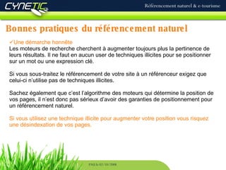 Bonnes   pratiques du référencement naturel Référencement naturel & e-tourisme PAU le 02/10/2008 Une démarche honnête Les moteurs de recherche cherchent à augmenter toujours plus la pertinence de leurs résultats. Il ne faut en aucun user de techniques illicites pour se positionner sur un mot ou une expression clé. Si vous sous-traitez le référencement de votre site à un référenceur exigez que celui-ci n’utilise pas de techniques illicites. Sachez également que c’est l’algorithme des moteurs qui détermine la position de vos pages, il n’est donc pas sérieux d’avoir des garanties de positionnement pour un référencement naturel. Si vous utilisez une technique illicite pour augmenter votre position vous risquez une désindexation de vos pages. 