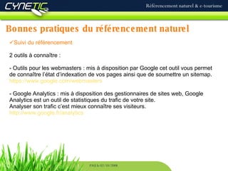 Bonnes   pratiques du référencement naturel Référencement naturel & e-tourisme PAU le 02/10/2008 Suivi du référencement 2 outils à connaître : Outils pour les webmasters : mis à disposition par Google cet outil vous permet de connaître l’état d’indexation de vos pages ainsi que de soumettre un sitemap. https://www.google.com/webmasters Google Analytics : mis à disposition des gestionnaires de sites web, Google Analytics est un outil de statistiques du trafic de votre site. Analyser son trafic c’est mieux connaître ses visiteurs.  http://www.google.fr/analytics 