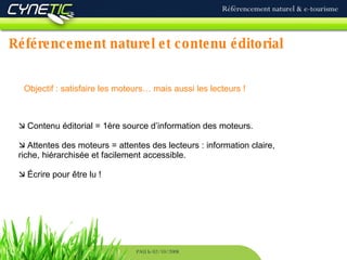 Référencement naturel et contenu éditorial Référencement naturel & e-tourisme PAU le 02/10/2008 Objectif : satisfaire les moteurs… mais aussi les lecteurs !   Contenu éditorial = 1ère source d’information des moteurs.   Attentes des moteurs = attentes des lecteurs : information claire, riche, hiérarchisée et facilement accessible.   Écrire pour être lu ! 