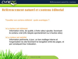 Référencement naturel et contenu éditorial Référencement naturel & e-tourisme PAU le 02/10/2008 Travailler son contenu éditorial : quels avantages ?    Le lecteur est intéressé Information riche, de qualité, à forte valeur ajoutée, favorisant le contenu viral (info relayée spontanément sur d’autres sites)    Le moteur est satisfait Information pertinente, à jour, un bon maillage interne et l’organisation du site favorisent la navigation entre les pages, et par conséquent leur indexation. 