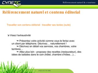 Référencement naturel et contenu éditorial Référencement naturel & e-tourisme PAU le 02/10/2008 Travailler son contenu éditorial : travailler ses textes (suite)   Visez l’exhaustivité    Présentez votre activité comme vous le feriez avec  un client par téléphone. Décrivez… naturellement !    Décrivez en détail vos services, vos chambres, votre  territoire…    Allez plus loin : proposez des recettes (restaurateur), des  idées de balades dans le coin (hôtel, chambre d’hôtes…)… 