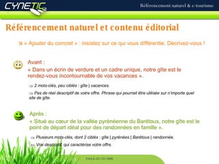Référencement naturel et contenu éditorial Référencement naturel & e-tourisme PAU le 02/10/2008    « Ajouter du concret » : insistez sur ce qui vous différentie. Décrivez-vous !   Avant : « Dans un écrin de verdure et un cadre unique, notre gîte est le rendez-vous incontournable de vos vacances ». Après : « Situé au cœur de la vallée pyrénéenne du Barétous, notre gîte est le point de départ idéal pour des randonnées en famille ». 2 mots-clés, peu ciblés : gîte | vacances. Pas de réel descriptif de votre offre. Phrase qui pourrait être utilisée sur n’importe quel site de gîte. Plusieurs mots-clés, dont 2 ciblés : gîte | pyrénées | Barétous | randonnée. Vrai descriptif, qui caractérise votre offre. 