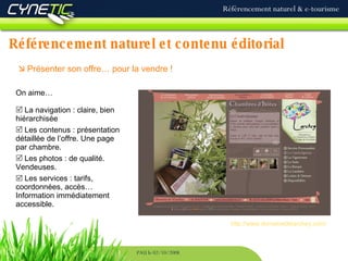 Référencement naturel et contenu éditorial Référencement naturel & e-tourisme PAU le 02/10/2008    Présenter son offre… pour la vendre !   On aime… La navigation : claire, bien hiérarchisée Les contenus : présentation détaillée de l’offre. Une page par chambre. Les photos : de qualité. Vendeuses.    Les services : tarifs, coordonnées, accès… Information immédiatement accessible. http://www.domainedelarchey.com/ 