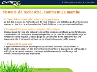 Moteurs de recherche, comment ça marche Référencement naturel & e-tourisme PAU le 02/10/2008 Objectif des moteurs de recherche : la pertinence Le but des moteurs de recherche est de vous proposer une sélection pertinente de sites internet en fonction de votre recherche. C’est d’ailleurs pour cela que vous l’utilisez. Un algorithme pour moteur, soignez votre contenu  Chaque page de votre site est analysée par les robots des moteurs qui en fonction du contenu éditorial, définissent le degré de pertinence (et donc la position) de la page en fonction de votre requête. Chaque page est une chance d’être positionné sur une expression clé. Il est donc important de ce soucier de ce que voit le moteur. Popularité de votre site L’algorithme des moteurs est composé de plusieurs variables qui pondèrent la pertinence d’une page. Un des éléments déterminant est la popularité de votre page. Il est logique de penser que plus une page a de liens entrants plus la page est intéressante aux yeux des internautes. 