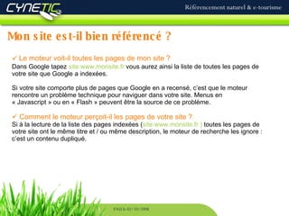 Mon site est-il bien référencé ? Référencement naturel & e-tourisme PAU le 02/10/2008 Le moteur voit-il toutes les pages de mon site ? Dans Google tapez  site:www.monsite.fr  vous aurez ainsi la liste de toutes les pages de votre site que Google a indexées.  Si votre site comporte plus de pages que Google en a recensé, c’est que le moteur rencontre un problème technique pour naviguer dans votre site. Menus en « Javascript » ou en « Flash » peuvent être la source de ce problème. Comment le moteur perçoit-il les pages de votre site ? Si à la lecture de la liste des pages indexées ( site:www.monsite.fr )  toutes les pages de votre site ont le même titre et / ou même description, le moteur de recherche les ignore : c’est un contenu dupliqué. 