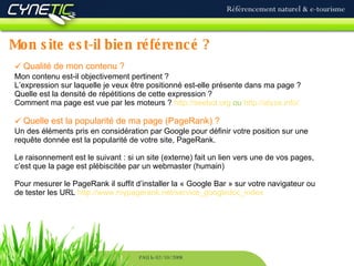 Mon site est-il bien référencé ? Référencement naturel & e-tourisme PAU le 02/10/2008 Qualité de mon contenu ? Mon contenu est-il objectivement pertinent ? L’expression sur laquelle je veux être positionné est-elle présente dans ma page ?  Quelle est la densité de répétitions de cette expression ? Comment ma page est vue par les moteurs ?  http://seebot.org  ou  http://alyze.info/   Quelle est la popularité de ma page (PageRank) ? Un des éléments pris en considération par Google pour définir votre position sur une requête donnée est la popularité de votre site, PageRank.  Le raisonnement est le suivant : si un site (externe) fait un lien vers une de vos pages, c’est que la page est plébiscitée par un webmaster (humain) Pour mesurer le PageRank il suffit d’installer la « Google Bar » sur votre navigateur ou de tester les URL  http://www.mypagerank.net/service_googledcc_index   