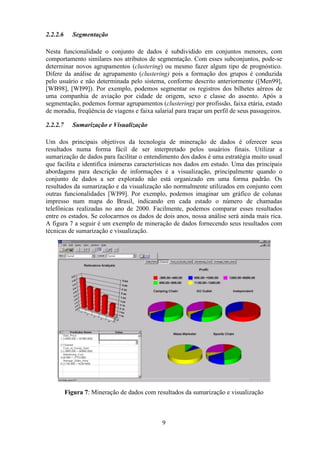9
2.2.2.6 Segmentação
Nesta funcionalidade o conjunto de dados é subdividido em conjuntos menores, com
comportamento similares nos atributos de segmentação. Com esses subconjuntos, pode-se
determinar novos agrupamentos (clustering) ou mesmo fazer algum tipo de prognóstico.
Difere da análise de agrupamento (clustering) pois a formação dos grupos é conduzida
pelo usuário e não determinada pelo sistema, conforme descrito anteriormente ([Men99],
[WB98], [WI99]). Por exemplo, podemos segmentar os registros dos bilhetes aéreos de
uma companhia de aviação por cidade de origem, sexo e classe do assento. Após a
segmentação, podemos formar agrupamentos (clustering) por profissão, faixa etária, estado
de moradia, freqüência de viagens e faixa salarial para traçar um perfil de seus passageiros.
2.2.2.7 Sumarização e Visualização
Um dos principais objetivos da tecnologia de mineração de dados é oferecer seus
resultados numa forma fácil de ser interpretado pelos usuários finais. Utilizar a
sumarização de dados para facilitar o entendimento dos dados é uma estratégia muito usual
que facilita e identifica inúmeras características nos dados em estudo. Uma das principais
abordagens para descrição de informações é a visualização, principalmente quando o
conjunto de dados a ser explorado não está organizado em uma forma padrão. Os
resultados da sumarização e da visualização são normalmente utilizados em conjunto com
outras funcionalidades [WI99]. Por exemplo, podemos imaginar um gráfico de colunas
impresso num mapa do Brasil, indicando em cada estado o número de chamadas
telefônicas realizadas no ano de 2000. Facilmente, podemos comparar esses resultados
entre os estados. Se colocarmos os dados de dois anos, nossa análise será ainda mais rica.
A figura 7 a seguir é um exemplo de mineração de dados fornecendo seus resultados com
técnicas de sumarização e visualização.
Figura 7: Mineração de dados com resultados da sumarização e visualização
 