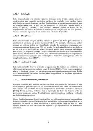 10
2.2.2.8 Otimização
Esta funcionalidade visa otimizar recursos limitados como tempo, espaço, dinheiro,
matéria-prima etc, buscando maximizar variáveis de resultado como vendas, lucros,
distribuição, economia de espaço etc. Esta funcionalidade se aproxima dos estudos da área
de pesquisa operacional, a qual trata de problemas de otimização, sempre sujeito a
restrições ([EN99], [Men99]). Como exemplo, podemos estudar as vendas de um
supermercado, no sentido de otimizar a distribuição de seus produtos em suas gôndolas,
visando otimizar a exposição de um número cada vez maior de produtos.
2.2.2.9 Identificação
Esta funcionalidade tem por objetivo utilizar os padrões de dados para identificar a
existência de um item, um evento ou uma atividade. Por exemplo, intrusos que tentam
romper um sistema podem ser identificados através dos programas executados, dos
arquivos acessados e do tempo de CPU por sessão. Em aplicações biológicas, a existência
de um gene pode ser identificada através de certas seqüências de símbolos nucleotídeos
(nucleotides) na seqüência de DNA. A área conhecida como autenticação é uma forma de
identificação. Ela verifica se um usuário é de fato um usuário específico ou se pertence a
uma classe autorizada; envolve uma comparação de parâmetros ou imagens ou sinais em
relação ao banco de dados [EN99].
2.2.2.10 Análise de Evolução
Esta funcionalidade descreve e estuda a regularidade de modelos ou tendências para
objetos cujo comportamento muda ao longo do tempo [HK01]. Como exemplo, podemos
citar a evolução de estoques em que as empresas que necessitam constantemente decidir
sobre a sua ampliação ou melhor distribuição de seus produtos, em função da regularidade
das vendas da empresa.
2.2.2.11 Análise em dados no formato texto
Esta funcionalidade visa trabalhar os diversos dados armazenados no formato texto, tais
como narrativas, processos judiciais etc, visando transformar esses textos em uma forma de
uso e extrair seus resultados baseados em técnicas de tratamento e exploração de textos
[WI99]. Como exemplo, podemos citar a exploração de dados no formato texto em
processos criminais, no sentido de utilizá-los no reconhecimento de padrões e verificação
de similaridade entre crimes.
Outras funcionalidades de descobrimento podem ser utilizadas tais como a comparação de
imagens de satélites, as seqüências genéticas, a mineração em bancos de dados espaciais, a
mineração em bancos de dados multimídias, a mineração dos dados da web etc., para
citamos somente as mais utilizadas em negócios e já implementadas em ferramentas
comerciais.
 