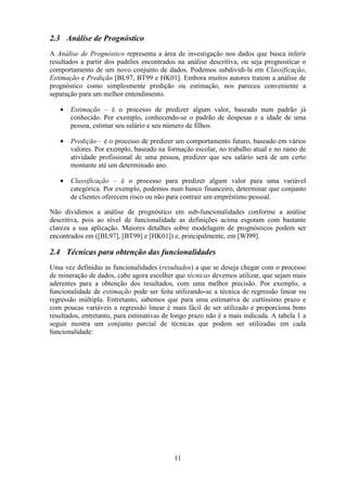 11
2.3 Análise de Prognóstico
A Análise de Prognóstico representa a área de investigação nos dados que busca inferir
resultados a partir dos padrões encontrados na análise descritiva, ou seja prognosticar o
comportamento de um novo conjunto de dados. Podemos subdividi-la em Classificação,
Estimação e Predição [BL97, BT99 e HK01]. Embora muitos autores tratem a análise de
prognóstico como simplesmente predição ou estimação, nos pareceu conveniente a
separação para um melhor entendimento.
• Estimação – é o processo de predizer algum valor, baseado num padrão já
conhecido. Por exemplo, conhecendo-se o padrão de despesas e a idade de uma
pessoa, estimar seu salário e seu número de filhos.
• Predição – é o processo de predizer um comportamento futuro, baseado em vários
valores. Por exemplo, baseado na formação escolar, no trabalho atual e no ramo de
atividade profissional de uma pessoa, predizer que seu salário será de um certo
montante até um determinado ano.
• Classificação – é o processo para predizer algum valor para uma variável
categórica. Por exemplo, podemos num banco financeiro, determinar que conjunto
de clientes oferecem risco ou não para contrair um empréstimo pessoal.
Não dividimos a análise de prognóstico em sub-funcionalidades conforme a análise
descritiva, pois ao nível de funcionalidade as definições acima esgotam com bastante
clareza a sua aplicação. Maiores detalhes sobre modelagem de prognósticos podem ser
encontrados em ([BL97], [BT99] e [HK01]) e, principalmente, em [WI99].
2.4 Técnicas para obtenção das funcionalidades
Uma vez definidas as funcionalidades (resultados) a que se deseja chegar com o processo
de mineração de dados, cabe agora escolher que técnicas devemos utilizar, que sejam mais
aderentes para a obtenção dos resultados, com uma melhor precisão. Por exemplo, a
funcionalidade de estimação pode ser feita utilizando-se a técnica de regressão linear ou
regressão múltipla. Entretanto, sabemos que para uma estimativa de curtíssimo prazo e
com poucas variáveis a regressão linear é mais fácil de ser utilizado e proporciona bons
resultados, entretanto, para estimativas de longo prazo não é a mais indicada. A tabela 1 a
seguir mostra um conjunto parcial de técnicas que podem ser utilizadas em cada
funcionalidade:
 