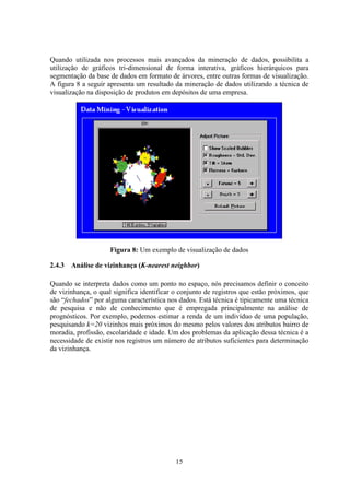 15
Quando utilizada nos processos mais avançados da mineração de dados, possibilita a
utilização de gráficos tri-dimensional de forma interativa, gráficos hierárquicos para
segmentação da base de dados em formato de árvores, entre outras formas de visualização.
A figura 8 a seguir apresenta um resultado da mineração de dados utilizando a técnica de
visualização na disposição de produtos em depósitos de uma empresa.
Figura 8: Um exemplo de visualização de dados
2.4.3 Análise de vizinhança (K-nearest neighbor)
Quando se interpreta dados como um ponto no espaço, nós precisamos definir o conceito
de vizinhança, o qual significa identificar o conjunto de registros que estão próximos, que
são “fechados” por alguma característica nos dados. Está técnica é tipicamente uma técnica
de pesquisa e não de conhecimento que é empregada principalmente na análise de
prognósticos. Por exemplo, podemos estimar a renda de um indivíduo de uma população,
pesquisando k=20 vizinhos mais próximos do mesmo pelos valores dos atributos bairro de
moradia, profissão, escolaridade e idade. Um dos problemas da aplicação dessa técnica é a
necessidade de existir nos registros um número de atributos suficientes para determinação
da vizinhança.
 