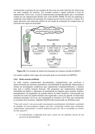 17
correlacionam a presença de um conjunto de itens com um outro intervalo de valores para
um outro conjunto de variáveis. Um exemplo comum é aquele referente à cesta do
supermercado. Neste caso, a cesta do supermercado corresponde àquilo que o consumidor
compra em um supermercado durante uma visita [EN99, DN00]. Na área de marketing é
conhecido como análises de transações de compras (market basket analysis). A figura 10 a
seguir apresenta uma representa gráfica de um estudo de transações de compras para ser
resolvido com regras de associação.
Figura 10: Um exemplo de análises de transações de compras extraído de [HK01]
Um estudo completo sobre regras de associação pode ser encontrado em [MPO01].
2.4.6 Redes neurais artificiais
As redes neurais compreendem procedimentos computacionais que envolvem o
desenvolvimento de estruturas matemáticas com habilidade de aprendizado. Representam o
esforço de investigações acadêmicas para implementar computacionalmente, a maneira
pela qual o cérebro humano funciona. São programas que implementam detecções
sofisticadas de padrões e algoritmos de aprendizado de máquina, para construir modelos,
principalmente, de prognóstico de grandes bancos de dados históricos. Está baseada nos
conceitos de como um cérebro humano está organizado e como ele aprende. Existem duas
estruturas principais: (1) O nó, que corresponde ao neurônio; (2) O link, que corresponde
as conexões entre neurônios. Segundo [Hay99] redes neurais pode ser definidas como:
“Uma rede neural é um processador maciçamente paralelamente distribuído constituído
de unidades de processamento simples, que têm a propensão natural para armazenar
conhecimento experimental e torná-lo disponível para uso. Ela se assemelha ao cérebro
em dois aspectos”:
1. O conhecimento é adquirido pela rede a partir de seu ambiente através de um
processo de aprendizagem;
 