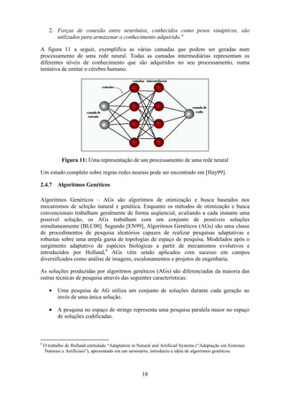 18
2. Forças de conexão entre neurônios, conhecidos como pesos sinápticos, são
utilizados para armazenar o conhecimento adquirido.”
A figura 11 a seguir, exemplifica as várias camadas que podem ser geradas num
processamento de uma rede neural. Todas as camadas intermediárias representam os
diferentes níveis de conhecimento que são adquiridos no seu processamento, numa
tentativa de emitar o cérebro humano.
Figura 11: Uma representação de um processamento de uma rede neural
Um estudo completo sobre regras redes neurais pode ser encontrado em [Hay99].
2.4.7 Algoritmos Genéticos
Algoritmos Genéricos – AGs são algoritmos de otimização e busca baseados nos
mecanismos de seleção natural e genética. Enquanto os métodos de otimização e busca
convencionais trabalham geralmente de forma seqüencial, avaliando a cada instante uma
possível solução, os AGs trabalham com um conjunto de possíveis soluções
simultaneamente [BLC00]. Segundo [EN99], Algoritmos Genéticos (AGs) são uma classe
de procedimentos de pesquisa aleatórios capazes de realizar pesquisas adaptativas e
robustas sobre uma ampla gama de topologias de espaço de pesquisa. Modelados após o
surgimento adaptativo de espécies biológicas a partir de mecanismos evolutivos e
introduzidos por Holland,4
AGs vêm sendo aplicados com sucesso em campos
diversificados como análise de imagens, escalonamentos e projetos de engenharia.
As soluções produzidas por algoritmos genéticos (AGs) são diferenciadas da maioria das
outras técnicas de pesquisa através das seguintes características:
• Uma pesquisa de AG utiliza um conjunto de soluções durante cada geração ao
invés de uma única solução.
• A pesquisa no espaço de strings representa uma pesquisa paralela maior no espaço
de soluções codificadas.
4
O trabalho de Holland entitulado “Adaptation in Natural and Artificial Systems (“Adaptação em Sistemas
Naturais e Artificiais”), apresentado em um seminário, introduziu a idéia de algoritmos genéticos.
 