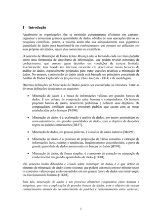 1
1 Introdução
Atualmente as organizações têm se mostrado extremamente eficientes em capturar,
organizar e armazenar grandes quantidades de dados, obtidos de suas operações diárias ou
pesquisas científicas, porém, a maioria ainda não usa adequadamente essa gigantesca
quantidade de dados para transformá-la em conhecimentos que possam ser utilizados em
suas próprias atividades, sejam elas comerciais ou científicas.
O conceito de Mineração de Dados (Data Mining) está se tornando cada vez mais popular
como uma ferramenta de descoberta de informações, que podem revelar estruturas de
conhecimento, que possam guiar decisões em condições de certeza limitada.
Recentemente, tem havido um interesse crescente em desenvolver novas técnicas de
análise de dados, especialmente projetadas para tratar questões relativas a mineração de
dados. No entanto, a mineração de dados ainda está baseada em princípios conceituais de
Análise de Dados Exploratórios (Exploratory Data Analysis - EDA) e de modelagem.
Diversas definições de Mineração de Dados podem ser encontradas na literatura. Entre as
diversas definições destacamos as seguintes:
• Mineração de dados é a busca de informações valiosas em grandes bancos de
dados. É um esforço de cooperação entre homens e computadores. Os homens
projetam bancos de dados, descrevem problemas e definem seus objetivos. Os
computadores verificam dados e procuram padrões que casem com as metas
estabelecidas pelos homens [WI99].
• Mineração de dados é a exploração e análise de dados, por meios automáticos ou
semi-automáticos, em grandes quantidades de dados, com o objetivo de descobrir
regras ou padrões interessantes [BL97].
• Mineração de dados, em poucas palavras, é a análise de dados indutiva [Men99].
• Mineração de dados é o processo de proposição de várias consultas e extração de
informações úteis, padrões e tendências, freqüentemente desconhecidos, a partir de
grande quantidade de dados armazenada em bancos de dados [BT99].
• Mineração de dados, de forma simples, é o processo de extração ou mineração de
conhecimento em grandes quantidades de dados [HK01].
Um conceito muito difundido e errado sobre mineração de dados é o que define os
sistemas de mineração de dados como sistemas que podem automaticamente minerar todos
os conceitos valiosos que estão escondidos em um grande banco de dados sem intervenção
ou direcionamento humano [HK01].
Para nós, mineração de dados é um processo altamente cooperativo entre homens e
máquinas, que visa a exploração de grandes bancos de dados, com o objetivo de extrair
conhecimentos através do reconhecimento de padrões e relacionamento entre variáveis,
 