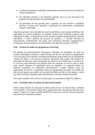 19
• A memória da pesquisa realizada é representada unicamente através do conjunto de
soluções disponíveis
• Um algoritmo genético é um algoritmo aleatório, uma vez que mecanismos de
pesquisa utilizam operadores de probabilidade.
• Ao prosseguir de uma geração para a seguinte, um AG encontra o equilíbrio
próximo ao ótimo entre aquisição e exploração de conhecimento, manipulando
soluções codificadas.
Algoritmos genéticos são utilizados para resolver problemas e para agrupar problemas. Sua
capacidade de resolver problemas em paralelo fornece uma ferramenta poderosa para
Mineração de dados. As deficiências de AGs incluem a grande superprodução de soluções
individuais, o caráter aleatório do processo de pesquisa e a elevada demanda no
processamento computacional. Em geral, uma substancial demanda computacional é
exigida para alcançar qualquer coisa significativa com algoritmos genéticos [EN99].
2.4.8 Técnicas de análise de agrupamento (clustering)
Os métodos de particionamento, hierárquicos, baseados em densidade, em grid, em
modelos (abordagem estatística e redes neurais) são técnicas da análise de agrupamento
(clustering) que visam detectar a existência de diferentes grupos dentro de um determinado
conjunto de dados e, em caso da existência, determinar estes grupos. São técnicas de
mineração de dados que estão direcionadas aos objetivos de identificação e classificação.
O clustering tenta identificar um conjunto finito de categorias ou clusters para os quais
cada registro (elemento da população) possa ser mapeado. As categorias podem ser
disjuntas (separadas) ou sobrepostas (não-disjuntas) e podem algumas vezes ser
organizadas em árvores. A população forma um agrupamento que pode ser dividido em
dois ou mais grupos, que podem ser novamente divididos em dois ou mais grupos, e assim
por diante, incluindo a partição onde cada elemento é um único elemento do grupo.
Um estudo completo sobre análise de cluster pode ser encontrado em [BL97] e [HK01].
2.4.9 Conclusão sobre as técnicas de mineração de dados
Várias outras técnicas de mineração de dados estão em uso nos dias de hoje, conforme
visto na tabela 1. Elas incluem lógica fuzzy, redução de dados, classificação baysiana entre
outras. A figura 12 a seguir, extraída de [BT99], sintetiza um ciclo de vida para operação
das técnicas de mineração de dados.
 