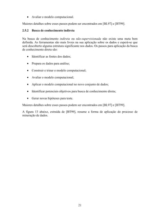 21
• Avaliar o modelo computacional.
Maiores detalhes sobre esses passos podem ser encontrados em [BL97] e [BT99].
2.5.2 Busca de conhecimento indireta
Na busca de conhecimento indireta ou não-supervisionada não existe uma meta bem
definida. As ferramentas são mais livres na sua aplicação sobre os dados e esperá-se que
será descoberto alguma estrutura significante nos dados. Os passos para aplicação da busca
de conhecimento direta são:
• Identificar as fontes dos dados;
• Prepara os dados para análise;
• Construir e trinar o modelo computacional;
• Avaliar o modelo computacional;
• Aplicar o modelo computacional no novo conjunto de dados;
• Identificar potenciais objetivos para busca de conhecimento direta;
• Gerar novas hipóteses para teste.
Maiores detalhes sobre esses passos podem ser encontrados em [BL97] e [BT99].
A figura 13 abaixo, extraída de [BT99], resume a forma de aplicação do processo de
mineração de dados.
 