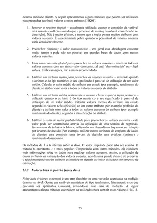 25
de uma entidade cliente. A seguir apresentamos alguns métodos que podem ser utilizados
para preencher (atribuir) valores a esses atributos [HK01].
1. Ignorar o registro (tupla) – usualmente utilizada quando o conteúdo da variável
está ausente - null (assumindo que o processo de mining envolverá classificação ou
descrição). Não é muito efetivo, a menos que a tupla possua muitos atributos com
valores ausentes. É especialmente pobre quando o percentual de valores ausentes
varia consideravelmente.
2. Preencher (imputar) o valor manualmente – em geral essa abordagem consome
muito tempo e pode não ser possível em grandes bases de dados com muitos
valores ausentes.
3. Usar uma constante global para preencher os valores ausentes – atualizar todos os
valores ausentes com um único valor constante, tal qual “desconhecido” ou – high
values. Embora simples, não é muito recomendado.
4. Utilizar um atributo médio para preencher os valores ausentes – utilizado quando
o atributo é do tipo numérico e seu significado é passível de utilização de um valor
médio. Calcular o valor médio do atributo em estudo (por exemplo, rendimento do
cliente) e atribuir esse valor a todos os valores ausentes do atributo.
5. Utilizar um atributo médio pertencente a mesma classe a qual a tupla pertença –
utilizado quando o atributo é do tipo numérico e seu significado é passível de
utilização de um valor médio. Calcular valores médios do atributo em estudo
segundo os valores (classificação) de um outro atributo (por exemplo profissão do
cliente) e atribuir esse valor a todos os valores ausentes do atributo (por exemplo
rendimento do cliente), segundo a classificação do atributo.
6. Utilizar o valor de maior probabilidade para preencher os valores ausentes – este
valor pode ser determinado através da aplicação de uma técnica de regressão,
ferramentas de inferência básica, utilizando um formalismo bayseano ou indução
por árvores de decisão. Por exemplo, utilizar outros atributos do conjunto de dados
de clientes para construir uma árvore de decisão para predizer (estimar) o
rendimento dos mesmos.
Os métodos de 3 a 6 inferem sobre o dado. O valor imputado pode não ser correto. O
método 6, entretanto, é o mais popular. Comparando com outros métodos, ele considera
mais informações sobre os dados para predizer valores ausentes. Assim, a utilização de
outros atributos na estimação dos valores ausentes, nos dá uma grande chance de preservar
o relacionamento entre o atributo estimado e os demais atributos utilizados no processo de
estimação.
3.1.2 Valores fora de padrão (noisy data)
Noisy data (valores extremos) é um erro aleatório ou uma variação acentuada na medição
de uma variável. Ocorre em variáveis numéricas do tipo rendimento, faturamento etc e que
precisam ser aplainadas (smooth), retirando-se esse erro de medição. A seguir
apresentamos alguns métodos que podem ser utilizados para corrigir esses valores [HK01].
 