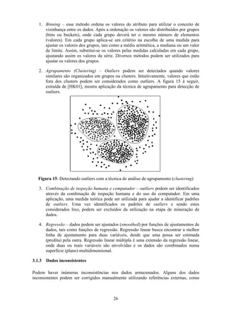 26
1. Binning – esse método ordena os valores do atributo para utilizar o conceito de
vizinhança entre os dados. Após a ordenação os valores são distribuídos por grupos
(bins ou buckets), onde cada grupo deverá ter o mesmo número de elementos
(valores). Em cada grupo aplica-se um critério na escolha de uma medida para
ajustar os valores dos grupos, tais como a média aritmética, a mediana ou um valor
de limite. Assim, substituí-se os valores pelas medidas calculadas em cada grupo,
ajustando assim os valores da série. Diversos métodos podem ser utilizados para
ajustar os valores dos grupos.
2. Agrupamento (Clustering) – Outliers podem ser detectados quando valores
similares são organizados em grupos ou clusters. Intuitivamente, valores que estão
fora dos clusters podem ser considerados como outliers. A figura 15 à seguir,
extraída de [HK01], mostra aplicação da técnica de agrupamento para detecção de
outliers.
Figura 15: Detectando outliers com a técnica de análise de agrupamento (clustering)
3. Combinação de inspeção humana e computador – outliers podem ser identificados
através da combinação de inspeção humana e do uso do computador. Em uma
aplicação, uma medida teórica pode ser utilizada para ajudar a identificar padrões
de outliers. Uma vez identificados os padrões de outliers e sendo estes
considerados lixo, podem ser excluídos da utilização na etapa de mineração de
dados.
4. Regressão – dados podem ser ajustados (smoothed) por funções de ajustamentos de
dados, tais como funções de regressão. Regressão linear busca encontrar a melhor
linha de ajustamento para duas variáveis, desde que uma possa ser estimada
(predita) pela outra. Regressão linear múltipla é uma extensão da regressão linear,
onde duas ou mais variáveis são envolvidas e os dados são combinados numa
superfície (plano) multidimensional.
3.1.3 Dados inconsistentes
Podem haver inúmeras inconsistências nos dados armazenados. Alguns dos dados
inconsistentes podem ser corrigidos manualmente utilizando referências externas, como
 