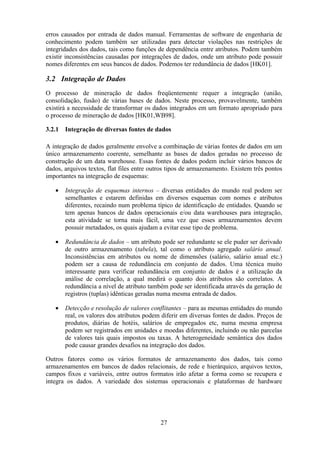 27
erros causados por entrada de dados manual. Ferramentas de software de engenharia de
conhecimento podem também ser utilizadas para detectar violações nas restrições de
integridades dos dados, tais como funções de dependência entre atributos. Podem também
existir inconsistências causadas por integrações de dados, onde um atributo pode possuir
nomes diferentes em seus bancos de dados. Podemos ter redundância de dados [HK01].
3.2 Integração de Dados
O processo de mineração de dados freqüentemente requer a integração (união,
consolidação, fusão) de várias bases de dados. Neste processo, provavelmente, também
existirá a necessidade de transformar os dados integrados em um formato apropriado para
o processo de mineração de dados [HK01,WB98].
3.2.1 Integração de diversas fontes de dados
A integração de dados geralmente envolve a combinação de várias fontes de dados em um
único armazenamento coerente, semelhante as bases de dados geradas no processo de
construção de um data warehouse. Essas fontes de dados podem incluir vários bancos de
dados, arquivos textos, flat files entre outros tipos de armazenamento. Existem três pontos
importantes na integração de esquemas:
• Integração de esquemas internos – diversas entidades do mundo real podem ser
semelhantes e estarem definidas em diversos esquemas com nomes e atributos
diferentes, recaindo num problema típico de identificação de entidades. Quando se
tem apenas bancos de dados operacionais e/ou data warehouses para integração,
esta atividade se torna mais fácil, uma vez que esses armazenamentos devem
possuir metadados, os quais ajudam a evitar esse tipo de problema.
• Redundância de dados – um atributo pode ser redundante se ele puder ser derivado
de outro armazenamento (tabela), tal como o atributo agregado salário anual.
Inconsistências em atributos ou nome de dimensões (salário, salário anual etc.)
podem ser a causa de redundância em conjunto de dados. Uma técnica muito
interessante para verificar redundância em conjunto de dados é a utilização da
análise de correlação, a qual medirá o quanto dois atributos são correlatos. A
redundância a nível de atributo também pode ser identificada através da geração de
registros (tuplas) idênticas geradas numa mesma entrada de dados.
• Detecção e resolução de valores conflitantes – para as mesmas entidades do mundo
real, os valores dos atributos podem diferir em diversas fontes de dados. Preços de
produtos, diárias de hotéis, salários de empregados etc, numa mesma empresa
podem ser registrados em unidades e moedas diferentes, incluindo ou não parcelas
de valores tais quais impostos ou taxas. A heterogeneidade semântica dos dados
pode causar grandes desafios na integração dos dados.
Outros fatores como os vários formatos de armazenamento dos dados, tais como
armazenamentos em bancos de dados relacionais, de rede e hierárquico, arquivos textos,
campos fixos e variáveis, entre outros formatos irão afetar a forma como se recupera e
integra os dados. A variedade dos sistemas operacionais e plataformas de hardware
 