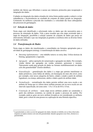28
também são fatores que dificultam o acesso aos inúmeros protocolos para recuperação e
integração dos dados.
Cuidados na integração dos dados oriundos de várias fontes podem ajudar a reduzir e evitar
redundâncias e inconsistências no resultado do conjunto de dados gerado na integração.
Certamente irá melhorar a precisão dos resultados e a velocidade das fases subseqüentes
dos processos de garimpagem.
3.3 Seleção de dados
Nesta etapa será identificado e selecionado todos os dados que são necessários para o
processo de mineração de dados. Vale a pena ressaltar que esta etapa ocorrendo após a
etapa de integração, possibilita a seleção somente do conjunto de dados que possa ser
efetivamente utilizado e que sua integração já garantiu a coerência entre as diversas fontes
de dados utilizadas.
3.4 Transformação de Dados
Nesta etapa os dados são transformados e consolidados em formatos apropriados para a
atividade de garimpagem (mining). A transformação de dados envolve:
• Smooting (aplainamento) – este trabalho remove os noisy data. Utiliza técnicas de
binning, agrupamento e regressão.
• Agregação – aplica operações de sumarização e agregação nos dados. Por exemplo,
vendas diárias são agregadas em vendas semanais, quinzenais e mensais.
Tipicamente usada para geração de dados no formato multidimensional em dados
com alta granularidade6
(muitos detalhes).
• Generalização – generalização dos dados é a etapa que permite transformar os
dados primitivos, como linhas de tabelas, em hierarquias de mais alto nível, como
por exemplo, criar novas categorias de bairro, cidade e estado a partir do atributo
logradouro, ou criança, adolescente, adulto e idade a partir do atributo idade.
• Normalização – normalização dos dados permite atribuir uma nova escala a um
atributo de forma que os valores desse atributo possam cair na nova escala em um
intervalo especificado, tal como entre –1.0 a 1.0 ou de 0.0 a 1.0 etc.
• Construção de atributos – nesta etapa novos atributos podem ser construídos a
partir dos atributos existentes, no sentido de ajudar o processo de análise. Por
exemplo, pode-se gerar um novo atributo levando-se em consideração os atributos
idade, peso e altura de uma pessoa ou a aplicação de uma fórmula específica.
6
A granularidade se refere ao nível de agregação dos dados. Quando se trabalha com os fatos observados
(registros ou tuplas) estamos com uma alta granularidade. Quando agregamos esses fatos, diminuí-se a
granularidade.
 