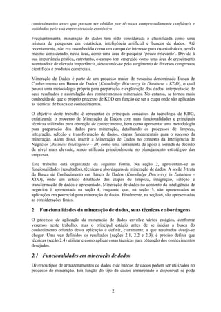 2
conhecimentos esses que possam ser obtidos por técnicas comprovadamente confiáveis e
validados pela sua expressividade estatística.
Freqüentemente, mineração de dados tem sido considerada e classificada como uma
mistura de pesquisas em estatística, inteligência artificial e bancos de dados. Até
recentemente, não era reconhecido como um campo de interesse para os estatísticos, sendo
mesmo considerado, nesta área, como uma área de pesquisa ‘pouco relevante’. Devido à
sua importância prática, entretanto, o campo tem emergido como uma área de crescimento
acentuado e de elevada importância, destacando-se pelo surgimento de diversos congressos
científicos e produtos comerciais.
Mineração de Dados é parte de um processo maior de pesquisa denominado Busca de
Conhecimento em Banco de Dados (Knowledge Discovery in Database - KDD), o qual
possui uma metodologia própria para preparação e exploração dos dados, interpretação de
seus resultados e assimilação dos conhecimentos minerados. No entanto, se tornou mais
conhecida do que o próprio processo de KDD em função de ser a etapa onde são aplicadas
as técnicas de busca de conhecimentos.
O objetivo deste trabalho é apresentar os principais conceitos da tecnologia de KDD,
enfatizando o processo de Mineração de Dados com suas funcionalidades e principais
técnicas utilizadas para obtenção de conhecimento, bem como apresentar uma metodologia
para preparação dos dados para mineração, detalhando os processos de limpeza,
integração, seleção e transformação de dados, etapas fundamentais para o sucesso da
mineração. Além disso, inserir a Mineração de Dados no contexto da Inteligência de
Negócios (Business Intelligence – BI) como uma ferramenta de apoio a tomada de decisão
de nível mais elevado, sendo utilizada principalmente no planejamento estratégico das
empresas.
Este trabalho está organizado da seguinte forma. Na seção 2, apresentam-se as
funcionalidades (resultados), técnicas e abordagens da mineração de dados. A seção 3 trata
da Busca de Conhecimento em Banco de Dados (Knowledge Discovery in Database -
KDD), onde um estudo detalhado das etapas de limpeza, integração, seleção e
transformação de dados é apresentado. Mineração de dados no contento da inteligência de
negócios é apresentada na seção 4, enquanto que, na seção 5, são apresentadas as
aplicações em potencial para mineração de dados. Finalmente, na seção 6, são apresentadas
as considerações finais.
2 Funcionalidades da mineração de dados, suas técnicas e abordagens
O processo de aplicação da mineração de dados envolve vários estágios, conforme
veremos neste trabalho, mas o principal estágio antes de se iniciar a busca do
conhecimento oriundo dessa aplicação é definir, claramente, a que resultados deseja-se
chegar. Uma vez definidos os resultados (seções 2.1, 2.2 e 2.3), é preciso definir que
técnicas (seção 2.4) utilizar e como aplicar essas técnicas para obtenção dos conhecimentos
desejados.
2.1 Funcionalidades em mineração de dados
Diversos tipos de armazenamentos de dados e de bancos de dados podem ser utilizados no
processo de mineração. Em função do tipo de dados armazenado e disponível se pode
 