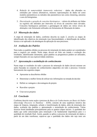 30
4. Redução de numerosidade (numerosity reduction) – dados são alterados ou
estimados por valores alternativos, menores representações de dados tal como
modelos paramétricos ou métodos não paramétricos tais como clustering, amostras
e usos de histogramas.
5. Discretização e geração de conceitos hierárquicos – valores de atributos em linhas
ou registros são alterados por intervalos ou níveis de conceitos mais elevados.
Conceitos hierárquicos permitem a garimpagem de dados em vários níveis de
abstração e são fortemente utilizados em ferramentas de Mineração de dados.
3.5 Mineração dos dados
A etapa de mineração de dados, conforme descrita na seção 2, envolve as etapas de
identificação dos objetivos da mineração (sua funcionalidade), a identificação da melhor
técnica a ser aplicada e da abordagem da aplicação de seus processos.
3.6 Avaliação dos Padrões
Nem todos os padrões obtidos no processo de mineração de dados podem ser considerados
para o negócio em estudo. Nesta etapa, deverá ser feito um estudo e avaliação dos
resultados, identificando claramente, quais padrões ou prognósticos podem ser utilizados,
sempre baseados em sua expressividade estatística.
3.7 Apresentação e assimilação do conhecimento
Nesta etapa os resultados de todo o processo de mineração de dados deverá retornar em
ações baseadas no conjunto de conhecimentos adquiridos em todo o processo. Consiste
basicamente das seguintes etapas:
• Apresentar as descobertas obtidas
• Determinar a melhor forma de utilizar tais informações na tomada de decisão
• Definir as vantagens e desvantagens do projeto
• Reavaliar o projeto
• Criar novos projetos
3.8 Conclusão
Conforme descrito nesta seção o processo de Busca de Conhecimento em Banco de Dados
(Knowledge Discovery in Database – KDD), consiste de uma seqüência iterativa das
etapas de limpeza, integração, seleção e transformação de dados, além da mineração dos
dados, avaliação dos padrões e, apresentação e assimilação do conhecimento. Várias
técnicas foram detalhadas principalmente para os quatros etapas iniciais. A qualidade dos
dados que serão selecionados para mineração é de fundamental importância para o a
qualidade do resultado final. Assim, quando se aplica o processo de mineração de dados a
partir de um data warehouse, espera-se que a qualidade dos dados não seja mais um
 