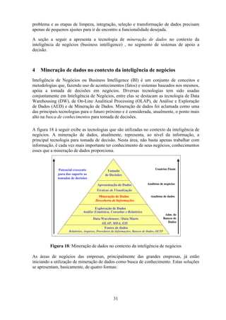 31
problema e as etapas de limpeza, integração, seleção e transformação de dados precisam
apenas de pequenos ajustes para ir de encontro a funcionalidade desejada.
A seção a seguir a apresenta a tecnologia de mineração de dados no contexto da
inteligência de negócios (business intelligence) , no segmento de sistemas de apoio a
decisão.
4 Mineração de dados no contexto da inteligência de negócios
Inteligência de Negócios ou Business Intelligence (BI) é um conjunto de conceitos e
metodologias que, fazendo uso de acontecimentos (fatos) e sistemas baseados nos mesmos,
apóia a tomada de decisões em negócios. Diversas tecnologias tem sido usadas
conjuntamente em Inteligência de Negócios, entre elas se destacam as tecnologia de Data
Warehousing (DW), de On-Line Analitical Processing (OLAP), de Análise e Exploração
de Dados (AED) e de Mineração de Dados. Mineração de dados foi aclamada como uma
das principais tecnologias para o futuro próximo e é considerada, atualmente, o ponto mais
alto na busca de conhecimentos para tomada de decisões.
A figura 18 à seguir exibe as tecnologias que são utilizadas no contexto da inteligência de
negócios. A mineração de dados, atualmente, representa, ao nível da informação, a
principal tecnologia para tomada de decisão. Nesta área, não basta apenas trabalhar com
informação, é cada vez mais importante ter conhecimento de seus negócios, conhecimentos
esses que a mineração de dados proporciona.
Figura 18: Mineração de dados no contexto da inteligência de negócios
As áreas de negócios das empresas, principalmente das grandes empresas, já estão
iniciando a utilização de mineração de dados como busca de conhecimento. Estas soluções
se apresentam, basicamente, de quatro formas:
Usuários Finais
Analistas de negócios
Analistas de dados
Adm. de
Bancos de
Dados
Tomada
de Decisões
Apresentação de Dados
Técnicas de Visualização
Mineração de Dados
Descoberta de Informações
Exploração de Dados
OLAP, MDA, EIS
Análise Estatística, Consultas e Relatórios
Data Warehouses / Data Marts
Fontes de dados
Relatórios, Arquivos, Provedores de Informações, Bancos de Dados, OLTP
Potencial crescente
para dar suporte as
tomadas de decisões
Usuários Finais
Analistas de negócios
Analistas de dados
Adm. de
Bancos de
Dados
Tomada
de Decisões
Apresentação de Dados
Técnicas de Visualização
Mineração de Dados
Descoberta de Informações
Exploração de Dados
OLAP, MDA, EIS
Análise Estatística, Consultas e Relatórios
Data Warehouses / Data Marts
Fontes de dados
Relatórios, Arquivos, Provedores de Informações, Bancos de Dados, OLTP
Potencial crescente
para dar suporte as
tomadas de decisões
 