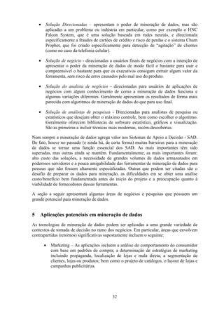 32
• Solução Direcionadas – apresentam o poder de mineração de dados, mas são
aplicadas a um problema ou indústria em particular, como por exemplo o HNC
Falcon System, que é uma solução baseada em redes neurais, e direcionada
especificamente a fraudes de cartões de crédito e risco de perdas e o sistema Churn
Prophet, que foi criado especificamente para detecção de “agitação” de clientes
(como no caso da telefonia celular).
• Solução de negócio - direcionadas a usuários finais de negócios com a intenção de
apresentar o poder da mineração de dados de modo fácil o bastante para usar e
compreensível o bastante para que os executivos consigam extrair algum valor da
ferramenta, sem risco de erros causados pelo mal uso do produto.
• Solução do analista de negócios - direcionadas para usuários de aplicações de
negócios com algum conhecimento de como a mineração de dados funciona e
algumas variações diferentes. Geralmente apresentam os resultados de forma mais
parecida com algoritmos de mineração de dados do que para uso final.
• Solução de analistas de pesquisas - Direcionadas para analistas de pesquisa ou
estatísticos que desejam obter o máximo controle, bem como escolher o algoritmo.
Geralmente oferecem bibliotecas de software estatístico, gráficos e visualização.
São as primeiras a incluir técnicas mais modernas, recém-descobertas.
Nem sempre a mineração de dados agrega valor aos Sistemas de Apoio a Decisão - SAD.
De fato, houve no passado (e ainda há, de certa forma) muitas barreiras para a mineração
de dados se tornar uma função essencial dos SAD. As mais importantes têm sido
superadas, mas outras ainda se mantêm. Fundamentalmente, as mais importantes foram:
alto custo das soluções, a necessidade de grandes volumes de dados armazenados em
poderosos servidores e a pouca amigabilidade das ferramentas de mineração de dados para
pessoas que não fossem altamente especializadas. Outras que podem ser citadas são o
desafio de preparar os dados para mineração, as dificuldades em se obter uma análise
custo/benefício bem fundamentada antes do início do projeto e a preocupação quanto à
viabilidade de fornecedores dessas ferramentas.
A seção a seguir apresentará algumas áreas de negócios e pesquisas que possuem um
grande potencial para mineração de dados.
5 Aplicações potenciais em mineração de dados
As tecnologias de mineração de dados podem ser aplicadas a uma grande variedade de
contextos de tomada de decisão no ramo dos negócios. Em particular, áreas que envolvem
contrapartidas (retornos) significativas supostamente incluem o seguinte:
• Marketing – As aplicações incluem a análise do comportamento do consumidor
com base em padrões de compra; a determinação de estratégias de marketing
incluindo propaganda, localização de lojas e mala direta; a segmentação de
clientes, lojas ou produtos; bem como o projeto de catálogos, o layout de lojas e
campanhas publicitárias.
 