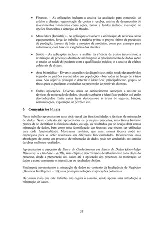 33
• Finanças – As aplicações incluem a análise da avaliação para concessão de
crédito a clientes, segmentação de contas a receber, análise de desempenho de
investimentos financeiros como ações, bônus e fundos mútuos; avaliação de
opções financeiras e detecção de fraudes.
• Manufatura (Indústria) – As aplicações envolvem a otimização de recursos como
equipamentos, força de trabalho e matéria-prima; o projeto ótimo de processos
de produção, layouts de lojas e projetos de produtos, como por exemplo para
automóveis, com base em exigências dos clientes.
• Saúde – As aplicações incluem a análise da eficácia de certos tratamentos; a
otimização de processos dentro de um hospital, o relacionamento de dados sobre
o estado de saúde do paciente com a qualificação médica; e a análise de efeitos
colaterais de drogas.
• Área biomédica – Diversos aparelhos de diagnósticos estão sendo desenvolvidos
segundo os padrões encontrados em populações observadas ao longo de vários
anos. Seu objetivo principal é detectar e identificar, principalmente, grupos de
riscos para os pacientes e trabalhar na prevenção de possíveis doenças.
• Outras aplicações– Diversas áreas do conhecimento começam a utilizar as
técnicas de mineração de dados, visando conhecer e identificar padrões até então
desconhecidos. Entre essas áreas destacam-se as áreas de seguros, bancos,
comunicações, exploração de petróleo etc.
6 Comentários Finais
Neste trabalho apresentamos uma visão geral das funcionalidades e técnicas de mineração
de dados. Neste contexto são apresentados os principais conceitos, uma forma bastante
prática de se identificar às funcionalidades, ou seja, os resultados que se deseja obter com a
mineração de dados, bem como uma identificação das técnicas que podem ser utilizadas
para cada funcionalidade. Mostramos também, que uma mesma técnica pode ser
empregada para se obter resultados em diferentes funcionalidades. Descrevemos duas
abordagens de como um processo de mineração de dados pode ser conduzido, no sentido
de obter melhores resultados.
Apresentamos o processo de Busca de Conhecimento em Banco de Dados (Knowledge
Discovery in Database – KDD), suas etapas e descrevemos detalhadamente cada etapa do
processo, desde a preparação dos dados até a aplicação dos processos da mineração de
dados e como apresentar e internalizar os resultados obtidos.
Finalmente apresentamos a mineração de dados no contexto da Inteligência de Negócios
(Business Intelligence – BI), suas principais soluções e aplicações potenciais.
Deixamos claro que este trabalho não esgota o assunto, sendo apenas uma introdução a
mineração de dados.
 