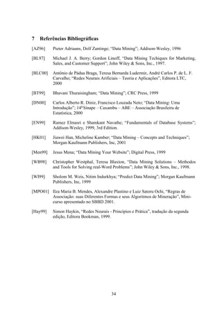 34
7 Referências Bibliográficas
[AZ96] Pieter Adriaans, Dolf Zantinge; “Data Mining”; Addison-Wesley, 1996
[BL97] Michael J. A. Berry; Gordon Linoff, “Data Mining Techiques for Marketing,
Sales, and Customer Support”; John Wiley  Sons, Inc., 1997.
[BLC00] Antônio de Pádua Braga, Teresa Bernarda Ludermir, André Carlos P. de L. F.
Carvalho; “Redes Neurais Arificiais – Teoria e Aplicações”, Editora LTC,
2000
[BT99] Bhavani Thuraisingham; “Data Mining”; CRC Press, 1999
[DN00] Carlos Alberto R. Diniz, Francisco Louzada Neto; “Data Mining: Uma
Introdução”; 14a
Sinape – Caxambu – ABE – Associação Brasileira de
Estatística, 2000
[EN99] Ramez Elmasri e Shamkant Navathe; “Fundamentals of Database Systems”;
Addison-Wesley, 1999, 3rd Edition.
[HK01] Jiawei Han, Micheline Kamber; “Data Mining – Concepts and Techniques”;
Morgan Kaufmann Publishers, Inc, 2001
[Men99] Jesus Mena; “Data Mining Your Website”; Digital Press, 1999
[WB98] Christopher Westphal, Teresa Blaxton, “Data Mining Solutions – Methodos
and Tools for Solving real-Word Problems”; John Wiley  Sons, Inc., 1998.
[WI99] Sholom M. Weis, Nitim Indurkhya; “Predict Data Mining”; Morgan Kaufmann
Publishers, Inc, 1999
[MPO01] Ilza Maria B. Mendes, Alexandre Plastino e Luiz Satoru Ochi, “Regras de
Associação: suas Diferentes Formas e seus Algoritmos de Mineração”, Mini-
curso apresentado no SBBD 2001.
[Hay99] Simon Haykin, “Redes Neurais - Princípios e Prática”, tradução da segunda
edição, Editora Bookman, 1999.
 