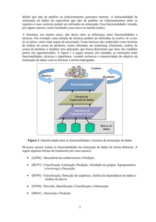 3
definir que tipo de padrões ou relacionamento queremos minerar. A funcionalidade da
mineração de dados irá especificar que tipo de padrões ou relacionamentos entre os
registros e suas variáveis podem ser utilizados na mineração. Essa funcionalidade é tratada,
por alguns autores, como resultados (outcomes) ou tarefas (tasks).
A literatura, em muitos casos, não deixa claro as diferenças entre funcionalidades e
técnicas. Por exemplo, uma coleção de técnicas podem ser utilizadas na análise de cestas
de produtos, entre estas regras de associação. Essas técnicas são conhecidas como técnicas
de análise de cestas de produtos, muito utilizadas em marketing. Entretanto, análise de
cestas de produtos é também uma aplicação, que busca determinar que itens são vendidos
juntos em supermercados. A figura 1 a seguir mostra, em camadas, as interações entre
funcionalidades, técnicas e algoritmos, visando esclarecer a interatividade do objetivo da
mineração de dados com as técnicas a serem empregadas.
Figura 1: Interatividade entre as funcionalidades e técnicas da mineração de dados
Diversos autores tratam as funcionalidades da mineração de dados de forma diferente. A
seguir algumas formas de tratamento por esses autores:
• [AZ96] - Descoberta de conhecimento e Predição
• [BL97] - Classificação, Estimação, Predição, Afinidade em grupos, Agrupamentos
(clustering) e Descrição
• [BT99] - Classificação, Detecção de seqüência, Análise de dependência de dados e
Análise de desvio
• [EN99] - Previsão, Identificação, Classificação e Otimização
• [HK01] - Descrição e Predição
Bancos de
Dados
Algoritmos de
Exploração de Dados
Técnicas de
Exploração de Dados
Funcionalidades
Usuários
Objetivos Resultados
Bancos de
Dados
Algoritmos de
Exploração de Dados
Técnicas de
Exploração de Dados
Funcionalidades
Usuários
Objetivos Resultados
Bancos de
Dados
Algoritmos de
Exploração de Dados
Técnicas de
Exploração de Dados
Funcionalidades
Usuários
Objetivos Resultados
 