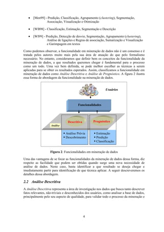 4
• [Men99] - Predição, Classificação, Agrupamento (clustering), Segmentação,
Associação, Visualização e Otimização
• [WB98] - Classificação, Estimação, Segmentação e Descrição
• [WI99] - Predição, Detecção de desvio, Segmentação, Agrupamento (clustering),
Análise de ligações e Regras de associação, Sumarização e Visualização
e Garimpagem em textos
Como podemos observar, a funcionalidade em mineração de dados não é um consenso e é
tratada pelos autores muito mais pela sua área de atuação do que pelo formalismo
necessário. No entanto, consideramos que definir bem os conceitos da funcionalidade da
mineração de dados, a que resultados queremos chegar é fundamental para o processo
como um todo. Uma vez bem definida, se pode melhor escolher as técnicas a serem
aplicadas para se obter os resultados esperados. Assim, classificamos a funcionalidade em
mineração de dados como Análise Descritiva e Análise de Prognóstico. A figura 2 ilustra
essa forma de abordagem da funcionalidade na mineração de dados.
Figura 2: Funcionalidades em mineração de dados
Uma das vantagens de se focar as funcionalidades da mineração de dados dessa forma, diz
respeito as facilidade que podem ser obtidas quando surge uma nova necessidade de
análise de dados. Neste caso, basta identificar a que resultado se deseja chegar e
imediatamente partir para identificação de que técnica aplicar. A seguir descreveremos os
detalhes dessa abordagem.
2.2 Análise Descritiva
A Análise Descritiva representa a área de investigação nos dados que busca tanto descrever
fatos relevantes, não-triviais e desconhecidos dos usuários, como analisar a base de dados,
principalmente pelo seu aspecto de qualidade, para validar todo o processo da mineração e
Funcionalidades
Usuários
Análise
Descritiva Prognóstico
Estimação
Predição
Classificação
Análise Prévia
Descobrimento
Funcionalidades
Usuários
Análise
Descritiva Prognóstico
Estimação
Predição
Classificação
Análise Prévia
Descobrimento
Funcionalidades
Usuários
Análise
Descritiva Prognóstico
Estimação
Predição
Classificação
Análise Prévia
Descobrimento
 