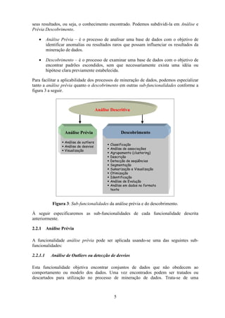 5
seus resultados, ou seja, o conhecimento encontrado. Podemos subdividi-la em Análise e
Prévia Descobrimento.
• Análise Prévia – é o processo de analisar uma base de dados com o objetivo de
identificar anomalias ou resultados raros que possam influenciar os resultados da
mineração de dados.
• Descobrimento – é o processo de examinar uma base de dados com o objetivo de
encontrar padrões escondidos, sem que necessariamente exista uma idéia ou
hipótese clara previamente estabelecida.
Para facilitar a aplicabilidade dos processos de mineração de dados, podemos especializar
tanto a análise prévia quanto o descobrimento em outras sub-funcionalidades conforme a
figura 3 a seguir.
Figura 3: Sub-funcionalidades da análise prévia e do descobrimento.
À seguir especificaremos as sub-funcionalidades de cada funcionalidade descrita
anteriormente.
2.2.1 Análise Prévia
A funcionalidade análise prévia pode ser aplicada usando-se uma das seguintes sub-
funcionalidades:
2.2.1.1 Análise de Outliers ou detecção de desvios
Esta funcionalidade objetiva encontrar conjuntos de dados que não obedecem ao
comportamento ou modelo dos dados. Uma vez encontrados podem ser tratados ou
descartados para utilização no processo de mineração de dados. Trata-se de uma
Análise Descritiva
Análise Prévia Descobrimento
Classificação
Análise de associações
Agrupamento (clustering)
Descrição
Detecção de seqüências
Segmentação
Sumarização e Visualização
Otimização
Identificação
Análise de Evolução
Análise em dados no formato
texto
Análise de outliers
Análise de desvios
Visualização
Análise Descritiva
Análise Prévia Descobrimento
Classificação
Análise de associações
Agrupamento (clustering)
Descrição
Detecção de seqüências
Segmentação
Sumarização e Visualização
Otimização
Identificação
Análise de Evolução
Análise em dados no formato
texto
Análise de outliers
Análise de desvios
Visualização
 