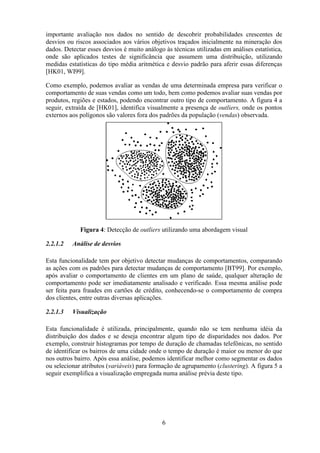 6
importante avaliação nos dados no sentido de descobrir probabilidades crescentes de
desvios ou riscos associados aos vários objetivos traçados inicialmente na mineração dos
dados. Detectar esses desvios é muito análogo às técnicas utilizadas em análises estatística,
onde são aplicados testes de significância que assumem uma distribuição, utilizando
medidas estatísticas do tipo média aritmética e desvio padrão para aferir essas diferenças
[HK01, WI99].
Como exemplo, podemos avaliar as vendas de uma determinada empresa para verificar o
comportamento de suas vendas como um todo, bem como podemos avaliar suas vendas por
produtos, regiões e estados, podendo encontrar outro tipo de comportamento. A figura 4 a
seguir, extraída de [HK01], identifica visualmente a presença de outliers, onde os pontos
externos aos polígonos são valores fora dos padrões da população (vendas) observada.
Figura 4: Detecção de outliers utilizando uma abordagem visual
2.2.1.2 Análise de desvios
Esta funcionalidade tem por objetivo detectar mudanças de comportamentos, comparando
as ações com os padrões para detectar mudanças de comportamento [BT99]. Por exemplo,
após avaliar o comportamento de clientes em um plano de saúde, qualquer alteração de
comportamento pode ser imediatamente analisado e verificado. Essa mesma análise pode
ser feita para fraudes em cartões de crédito, conhecendo-se o comportamento de compra
dos clientes, entre outras diversas aplicações.
2.2.1.3 Visualização
Esta funcionalidade é utilizada, principalmente, quando não se tem nenhuma idéia da
distribuição dos dados e se deseja encontrar algum tipo de disparidades nos dados. Por
exemplo, construir histogramas por tempo de duração de chamadas telefônicas, no sentido
de identificar os bairros de uma cidade onde o tempo de duração é maior ou menor do que
nos outros bairro. Após essa análise, podemos identificar melhor como segmentar os dados
ou selecionar atributos (variáveis) para formação de agrupamento (clustering). A figura 5 a
seguir exemplifica a visualização empregada numa análise prévia deste tipo.
 