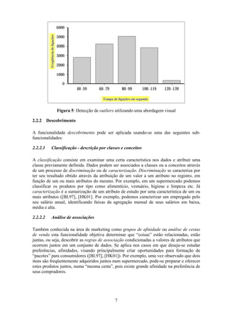 7
Figura 5: Detecção de outliers utilizando uma abordagem visual
2.2.2 Descobrimento
A funcionalidade descobrimento pode ser aplicada usando-se uma das seguintes sub-
funcionalidades:
2.2.2.1 Classificação - descrição por classes e conceitos
A classificação consiste em examinar uma certa característica nos dados e atribuir uma
classe previamente definida. Dados podem ser associados a classes ou a conceitos através
de um processo de discriminação ou de caracterização. Discriminação se caracteriza por
ter seu resultado obtido através da atribuição de um valor a um atributo no registro, em
função de um ou mais atributos do mesmo. Por exemplo, em um supermercado podemos
classificar os produtos por tipo como alimentício, vestuário, higiene e limpeza etc. Já
caracterização é a sumarização de um atributo de estudo por uma característica de um ou
mais atributos ([BL97], [HK01]. Por exemplo, podemos caracterizar um empregado pelo
seu salário anual, identificando faixas da agregação mensal de seus salários em baixa,
média e alta.
2.2.2.2 Análise de associações
Também conhecida na área de marketing como grupos de afinidade ou análise de cestas
de venda esta funcionalidade objetiva determinar que “coisas” estão relacionadas, estão
juntas, ou seja, descobrir as regras de associação condicionadas a valores de atributos que
ocorrem juntos em um conjunto de dados. Se aplica nos casos em que deseja-se estudar
preferências, afinidades, visando principalmente criar oportunidades para formação de
“pacotes” para consumidores ([BL97], [HK01]). Por exemplo, uma vez observado que dois
itens são freqüentemente adquiridos juntos num supermercado, pode-se preparar e oferecer
estes produtos juntos, numa “mesma cesta”, pois existe grande afinidade na preferência de
seus compradores.
Freqüênciadeligações
Tempo de ligações em segundo
Freqüênciadeligações
Tempo de ligações em segundo
Freqüênciadeligações
Tempo de ligações em segundo
 