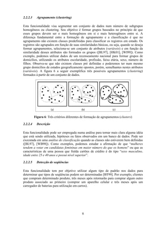 8
2.2.2.3 Agrupamento (clustering)
Esta funcionalidade visa segmentar um conjunto de dados num número de subgrupos
homogêneos ou clustering. Seu objetivo é formar grupos baseados no princípio de que
esses grupos devem ser o mais homogêneos em si e mais heterogêneos entre si. A
diferença fundamental entre a formação de agrupamento e a classificação é que no
agrupamento não existem classes predefinidas para classificar os registros em estudo. Os
registros são agrupados em função de suas similaridades básicas, ou seja, quando se deseja
formar agrupamentos, seleciona-se um conjunto de atributos (variáveis) e em função da
similaridade desses atributos são formados os grupos ([BL97], [HK01], [WI99]). Como
exemplo, podemos utilizar dados de um recenseamento nacional para formar grupos de
domicílios, utilizando os atributos escolaridade, profissão, faixa etária, sexo, número de
filhos. Observa-se que não existem classes pré definidas e poderemos ter num mesmo
grupo domicílios de estados geograficamente opostos, porém, semelhantes nestes atributos
(variáveis). A figura 6 a seguir exemplifica três possíveis agrupamentos (clustering)
formados à partir de um conjunto de dados.
Figura 6: Três critérios diferentes de formação de agrupamentos (clusters)
2.2.2.4 Descrição
Esta funcionalidade pode ser empregada numa análise para tornar mais clara alguma idéia
que está sendo utilizada, hipóteses ou fatos observados em um banco de dados. Pode ser
executada em uma análise de classificação quando as classes não estiverem bem definidas
([BL97], [WB98]). Como exemplos, podemos estudar a afirmação de que “mulheres
tendem a votar em candidatas femininas em maior número do que os homens” ou que as
características de uma pessoa que fralda cartões de crédito é do tipo “sexo masculino,
idade entre 25 e 40 anos e possui nível superior”.
2.2.2.5 Detecção de seqüências
Esta funcionalidade tem por objetivo utilizar algum tipo de padrão nos dados para
determinar que tipos de seqüências podem ser determinadas [BT99]. Por exemplo, clientes
que compram determinado produto, três meses após retornarão para comprar algum outro
produto associado ao primeiro (comprar um aparelho celular e três meses após um
carregador de baterias para utilização em carros).
 