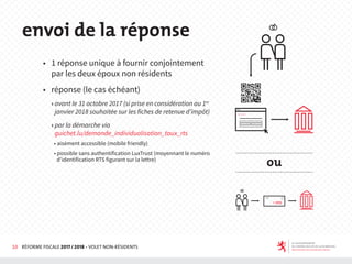 10 RÉFORME FISCALE 2017 / 2018 - VOLET NON-RÉSIDENTS
◆ 1 réponse unique à fournir conjointement
par les deux époux non résidents
◆ réponse (le cas échéant)
› avant le 31 octobre 2017 (si prise en considération au 1er
janvier 2018 souhaitée sur les fiches de retenue d’impôt)
› par la démarche via
guichet.lu/demande_individualisation_taux_rts
• aisément accessible (mobile friendly)
• possible sans authentification LuxTrust (moyennant le numéro
d’identification RTS figurant sur la lettre)
envoi de la réponse
ou
 