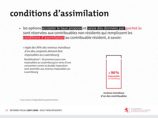 13 RÉFORME FISCALE 2017 / 2018 - VOLET NON-RÉSIDENTS
◆ les options accepter le taux proposé et saisie des données par guichet.lu
sont réservées aux contribuables non résidents qui remplissent les
conditions d’assimilation au contribuable résident, à savoir:
› règle des 90% des revenus mondiaux
d’un des conjoints doivent être
imposables au Luxembourg
flexibilisation1)
: 50 premiers jours non
imposables au Luxembourg en vertu d’une
convention contre la double imposition
sont assimilés aux revenus imposables au
Luxembourg
conditions d’assimilation
revenus mondiaux
d’un des contribuables
1)
sous réserve d’approbation parlementaire
≥ 90%
imposable
au Luxembourg
 