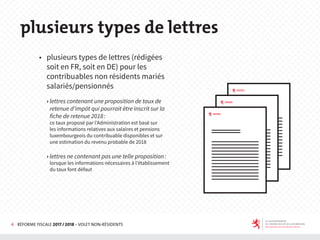 4 RÉFORME FISCALE 2017 / 2018 - VOLET NON-RÉSIDENTS
◆ plusieurs types de lettres (rédigées
soit en FR, soit en DE) pour les
contribuables non résidents mariés
salariés/pensionnés
› lettres contenant une proposition de taux de
retenue d’impôt qui pourrait être inscrit sur la
fiche de retenue 2018:
ce taux proposé par l’Administration est basé sur
les informations relatives aux salaires et pensions
luxembourgeois du contribuable disponibles et sur
une estimation du revenu probable de 2018
› lettres ne contenant pas une telle proposition:
lorsque les informations nécessaires à l’établissement
du taux font défaut
plusieurs types de lettres
 