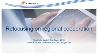 Refocusing on regional cooperation
Electricity Market Day 5 April 2016
Jukka Ruusunen, President and CEO, Fingrid Oyj
 