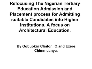 Refocusing The Nigerian Tertiary
Education Admission and
Placement process for Admitting
suitable Candidates into Higher
institutions. A focus on
Architectural Education.
By Ogbuokiri Clinton. O and Ezere
Chimmuanya.
 